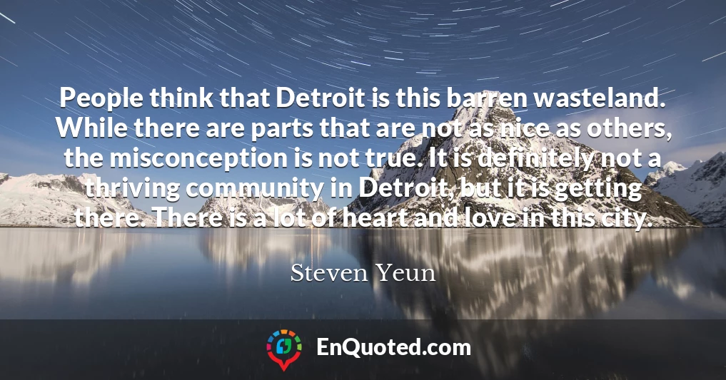 People think that Detroit is this barren wasteland. While there are parts that are not as nice as others, the misconception is not true. It is definitely not a thriving community in Detroit, but it is getting there. There is a lot of heart and love in this city.