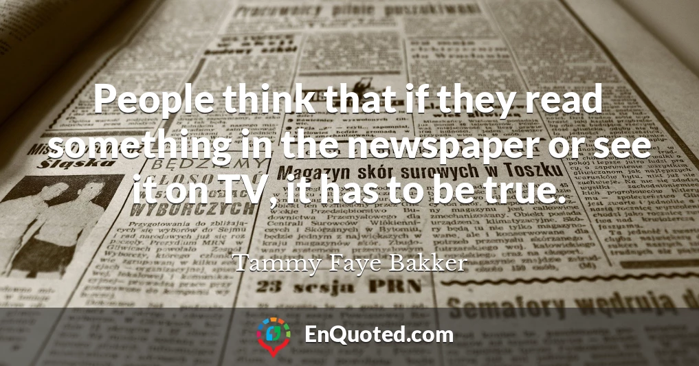 People think that if they read something in the newspaper or see it on TV, it has to be true.