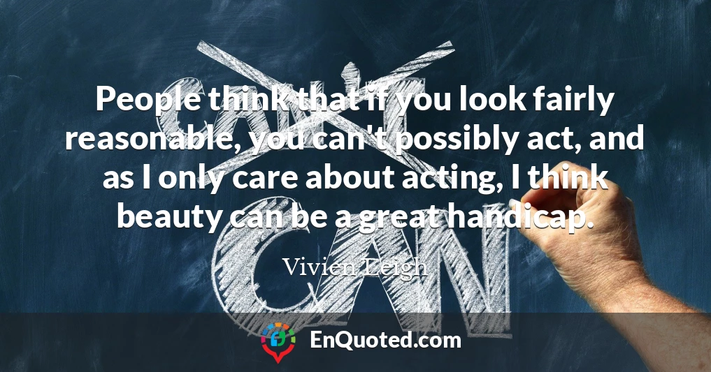 People think that if you look fairly reasonable, you can't possibly act, and as I only care about acting, I think beauty can be a great handicap.
