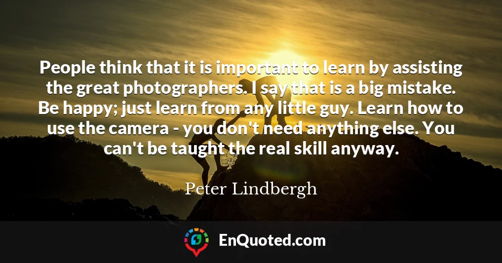 People think that it is important to learn by assisting the great photographers. I say that is a big mistake. Be happy; just learn from any little guy. Learn how to use the camera - you don't need anything else. You can't be taught the real skill anyway.