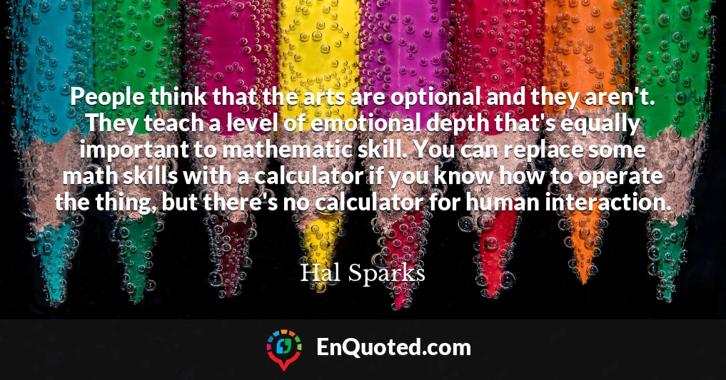 People think that the arts are optional and they aren't. They teach a level of emotional depth that's equally important to mathematic skill. You can replace some math skills with a calculator if you know how to operate the thing, but there's no calculator for human interaction.