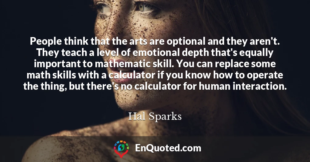 People think that the arts are optional and they aren't. They teach a level of emotional depth that's equally important to mathematic skill. You can replace some math skills with a calculator if you know how to operate the thing, but there's no calculator for human interaction.