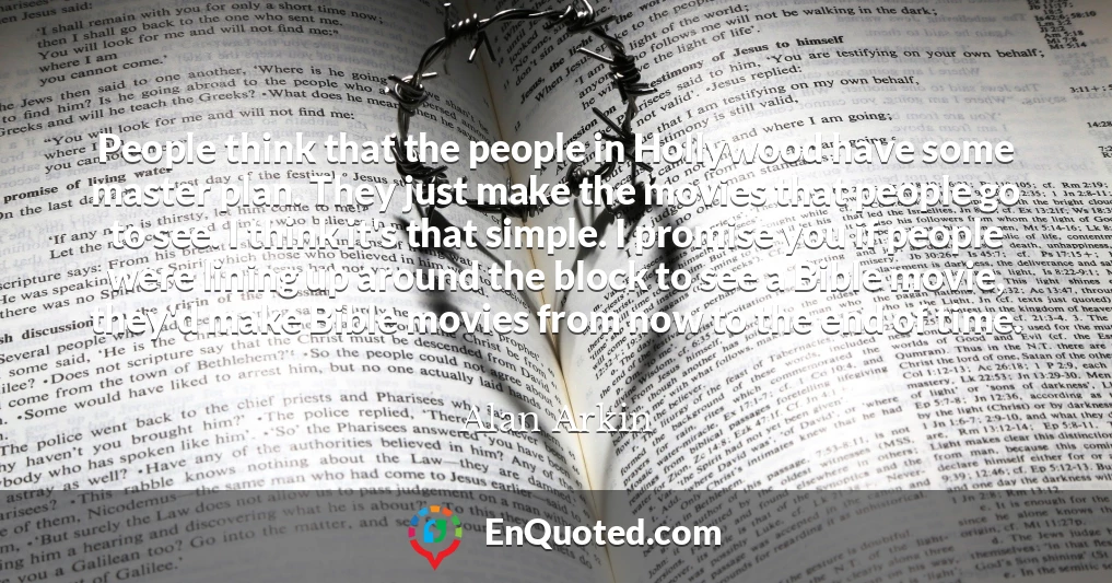 People think that the people in Hollywood have some master plan. They just make the movies that people go to see. I think it's that simple. I promise you if people were lining up around the block to see a Bible movie, they'd make Bible movies from now to the end of time.