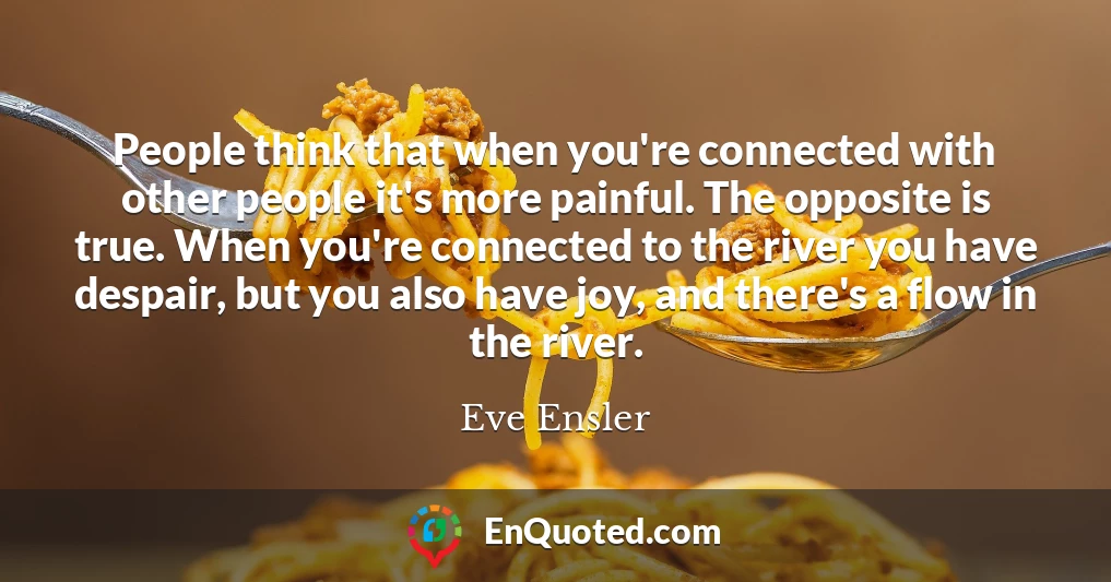 People think that when you're connected with other people it's more painful. The opposite is true. When you're connected to the river you have despair, but you also have joy, and there's a flow in the river.