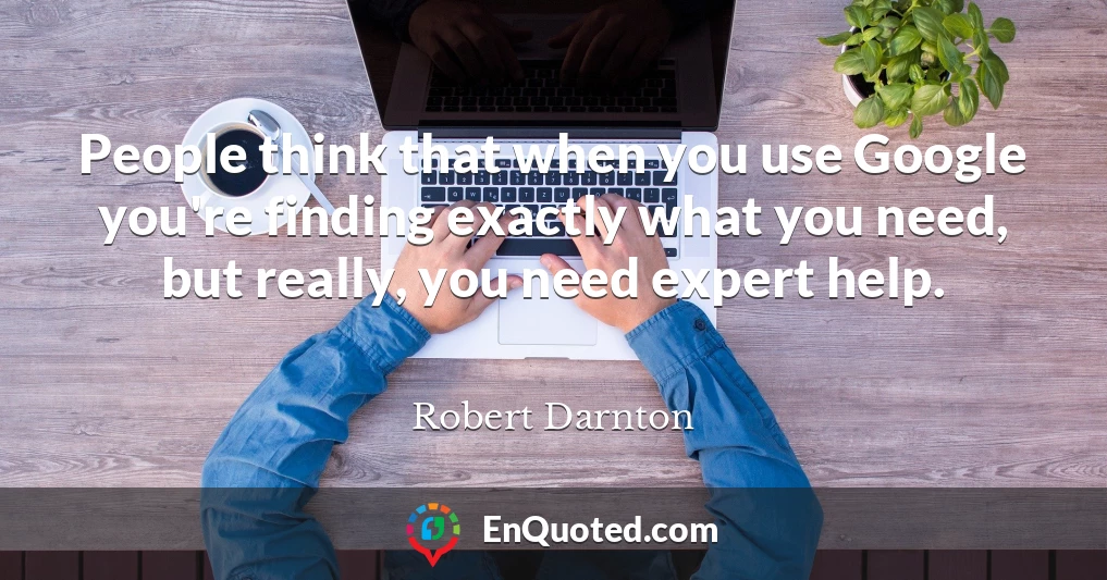 People think that when you use Google you're finding exactly what you need, but really, you need expert help.