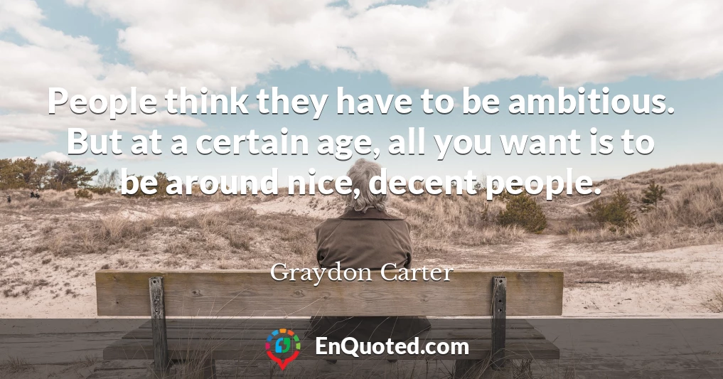 People think they have to be ambitious. But at a certain age, all you want is to be around nice, decent people.