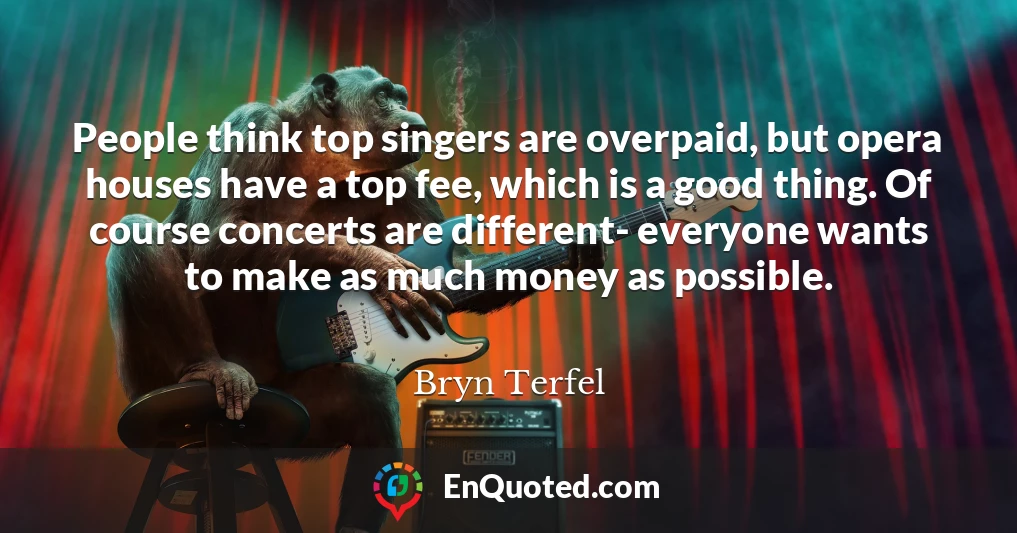 People think top singers are overpaid, but opera houses have a top fee, which is a good thing. Of course concerts are different- everyone wants to make as much money as possible.