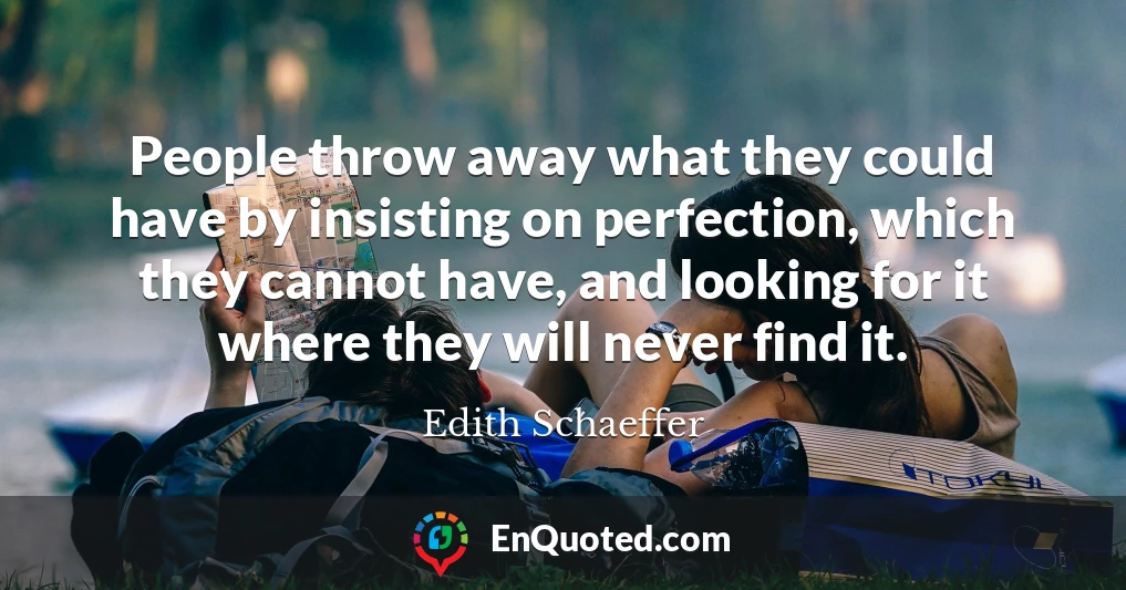 People throw away what they could have by insisting on perfection, which they cannot have, and looking for it where they will never find it.