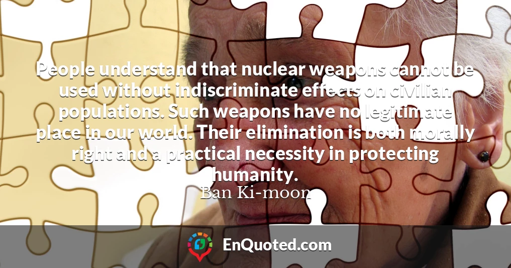 People understand that nuclear weapons cannot be used without indiscriminate effects on civilian populations. Such weapons have no legitimate place in our world. Their elimination is both morally right and a practical necessity in protecting humanity.