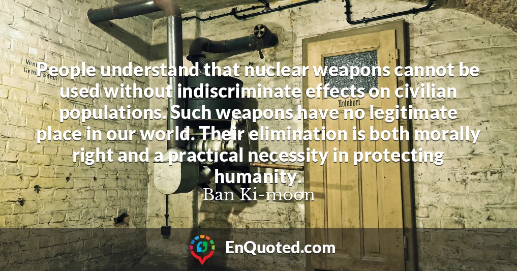 People understand that nuclear weapons cannot be used without indiscriminate effects on civilian populations. Such weapons have no legitimate place in our world. Their elimination is both morally right and a practical necessity in protecting humanity.