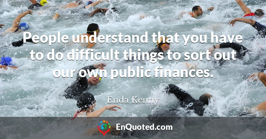 People understand that you have to do difficult things to sort out our own public finances.