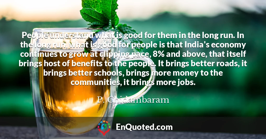 People understand what is good for them in the long run. In the long run, what is good for people is that India's economy continues to grow at clipping pace, 8% and above, that itself brings host of benefits to the people. It brings better roads, it brings better schools, brings more money to the communities, it brings more jobs.