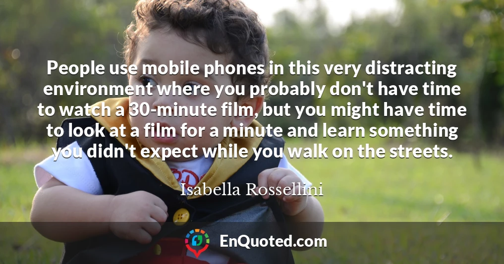 People use mobile phones in this very distracting environment where you probably don't have time to watch a 30-minute film, but you might have time to look at a film for a minute and learn something you didn't expect while you walk on the streets.