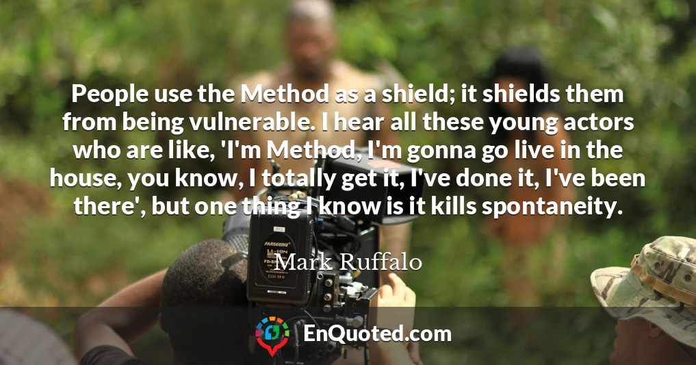 People use the Method as a shield; it shields them from being vulnerable. I hear all these young actors who are like, 'I'm Method, I'm gonna go live in the house, you know, I totally get it, I've done it, I've been there', but one thing I know is it kills spontaneity.