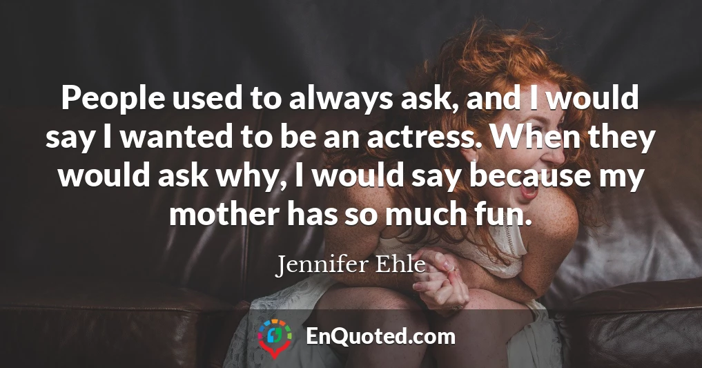 People used to always ask, and I would say I wanted to be an actress. When they would ask why, I would say because my mother has so much fun.