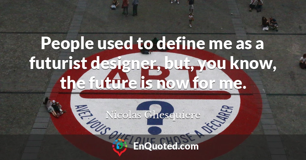 People used to define me as a futurist designer, but, you know, the future is now for me.