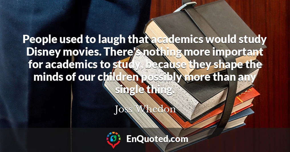 People used to laugh that academics would study Disney movies. There's nothing more important for academics to study, because they shape the minds of our children possibly more than any single thing.