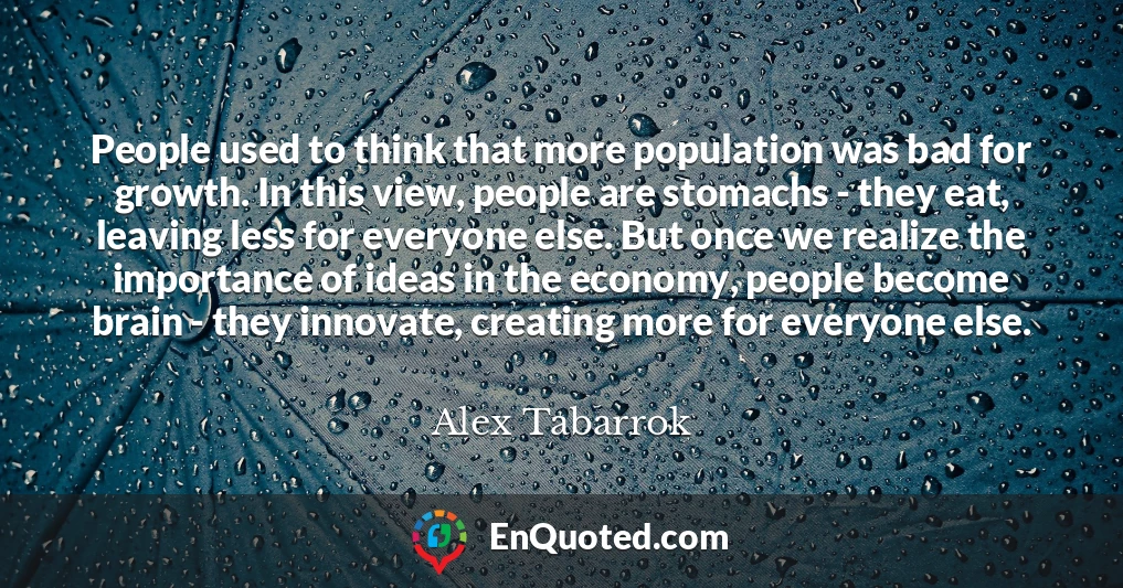 People used to think that more population was bad for growth. In this view, people are stomachs - they eat, leaving less for everyone else. But once we realize the importance of ideas in the economy, people become brain - they innovate, creating more for everyone else.
