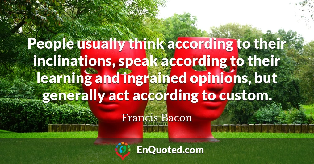 People usually think according to their inclinations, speak according to their learning and ingrained opinions, but generally act according to custom.
