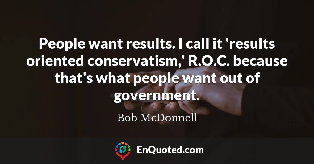 People want results. I call it 'results oriented conservatism,' R.O.C. because that's what people want out of government.