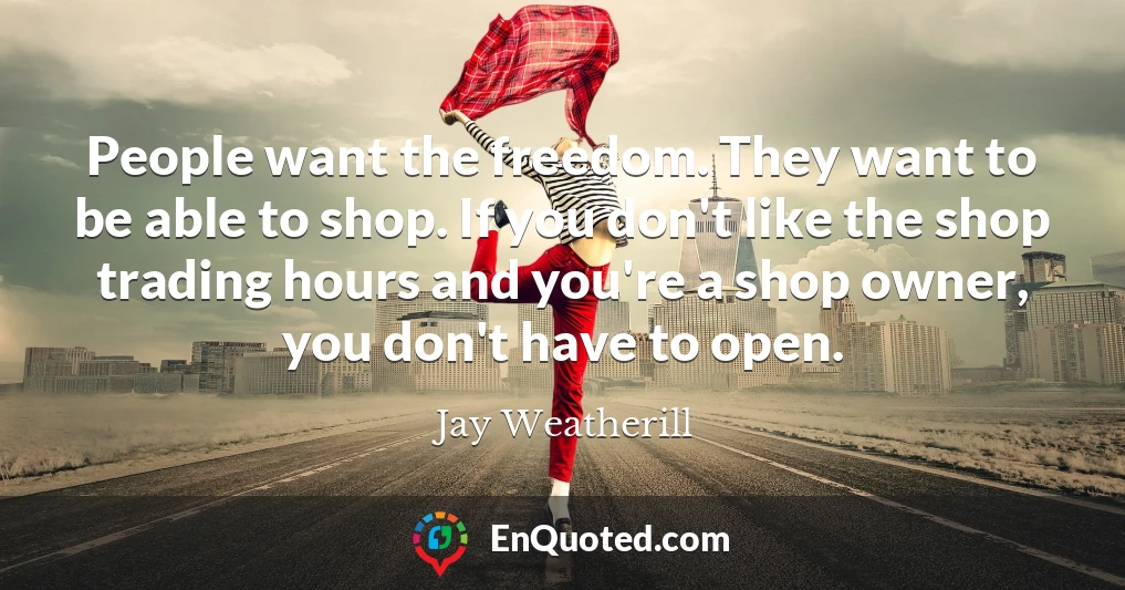 People want the freedom. They want to be able to shop. If you don't like the shop trading hours and you're a shop owner, you don't have to open.
