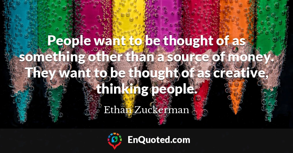 People want to be thought of as something other than a source of money. They want to be thought of as creative, thinking people.