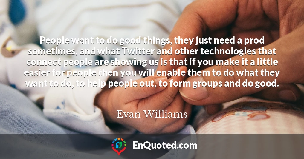 People want to do good things, they just need a prod sometimes, and what Twitter and other technologies that connect people are showing us is that if you make it a little easier for people then you will enable them to do what they want to do, to help people out, to form groups and do good.