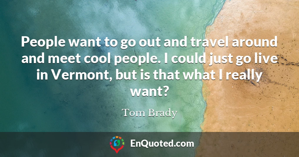People want to go out and travel around and meet cool people. I could just go live in Vermont, but is that what I really want?