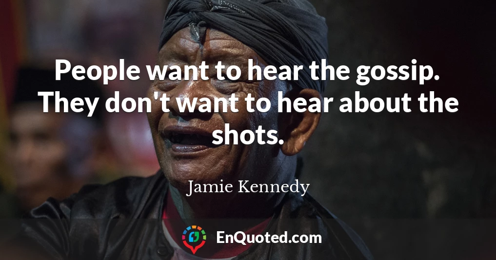People want to hear the gossip. They don't want to hear about the shots.