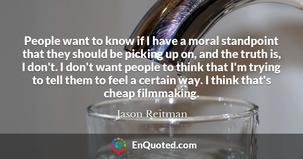 People want to know if I have a moral standpoint that they should be picking up on, and the truth is, I don't. I don't want people to think that I'm trying to tell them to feel a certain way. I think that's cheap filmmaking.