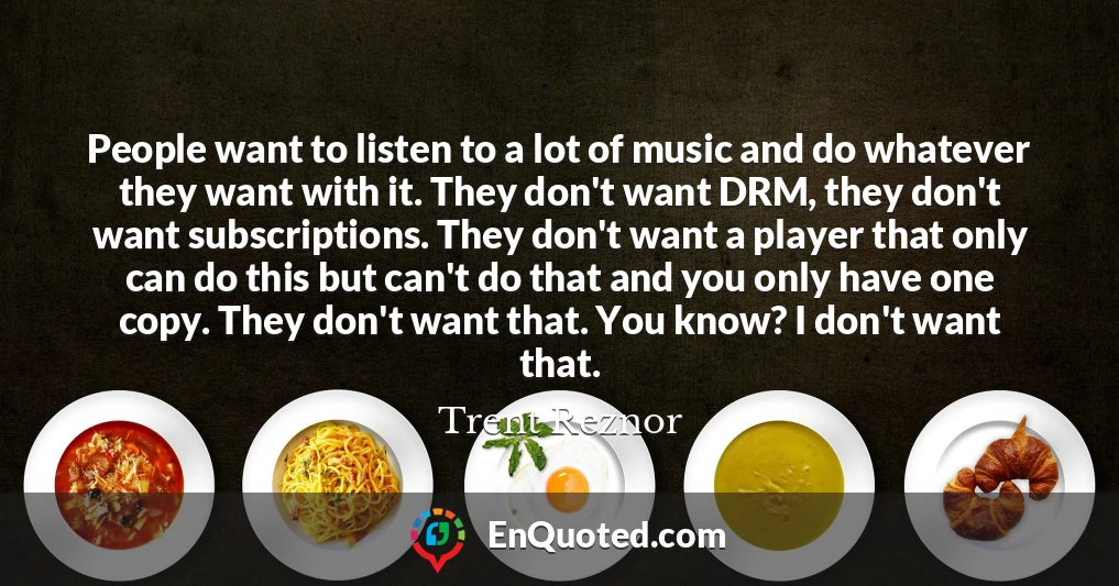 People want to listen to a lot of music and do whatever they want with it. They don't want DRM, they don't want subscriptions. They don't want a player that only can do this but can't do that and you only have one copy. They don't want that. You know? I don't want that.