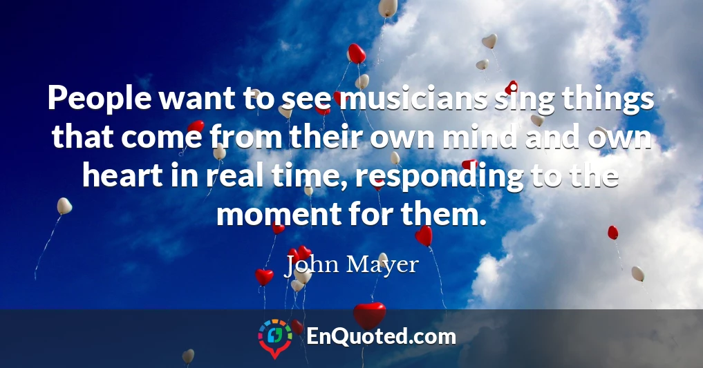 People want to see musicians sing things that come from their own mind and own heart in real time, responding to the moment for them.