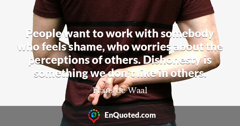 People want to work with somebody who feels shame, who worries about the perceptions of others. Dishonesty is something we don't like in others.