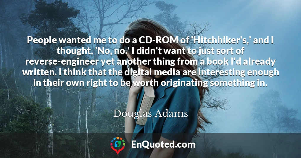 People wanted me to do a CD-ROM of 'Hitchhiker's,' and I thought, 'No, no.' I didn't want to just sort of reverse-engineer yet another thing from a book I'd already written. I think that the digital media are interesting enough in their own right to be worth originating something in.