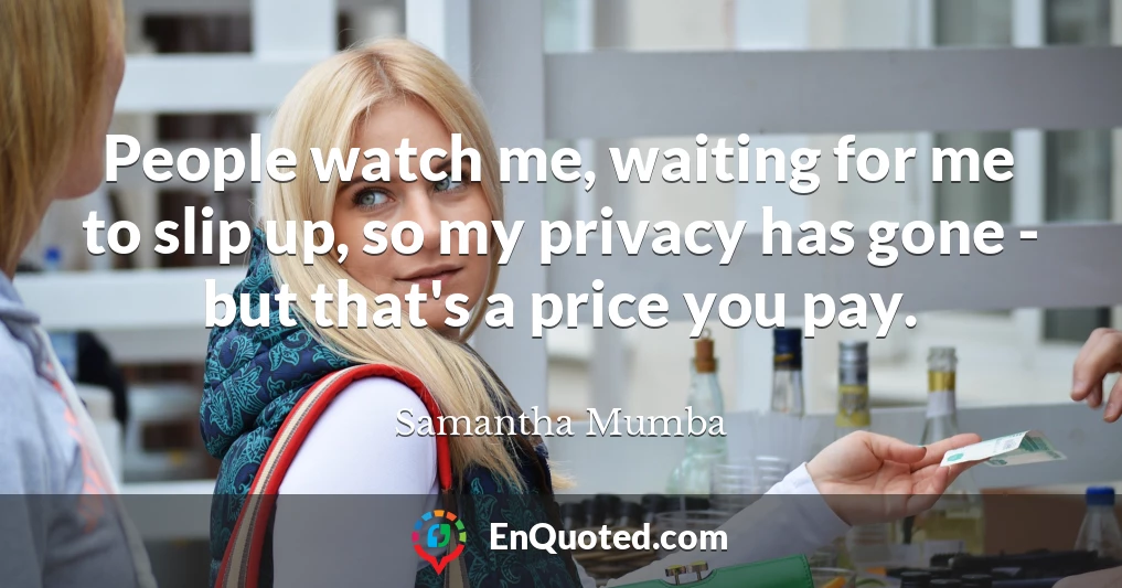 People watch me, waiting for me to slip up, so my privacy has gone - but that's a price you pay.