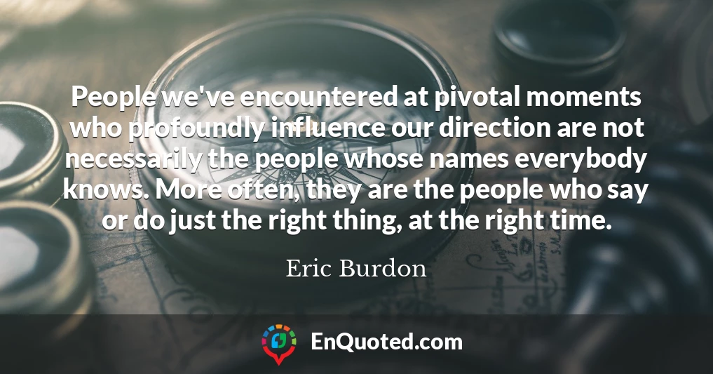 People we've encountered at pivotal moments who profoundly influence our direction are not necessarily the people whose names everybody knows. More often, they are the people who say or do just the right thing, at the right time.