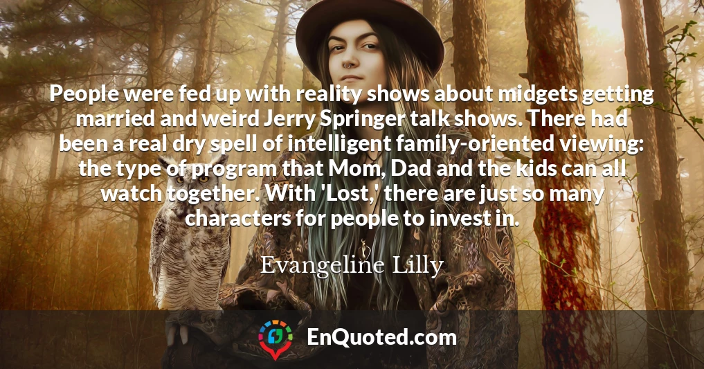 People were fed up with reality shows about midgets getting married and weird Jerry Springer talk shows. There had been a real dry spell of intelligent family-oriented viewing: the type of program that Mom, Dad and the kids can all watch together. With 'Lost,' there are just so many characters for people to invest in.