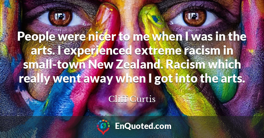 People were nicer to me when I was in the arts. I experienced extreme racism in small-town New Zealand. Racism which really went away when I got into the arts.