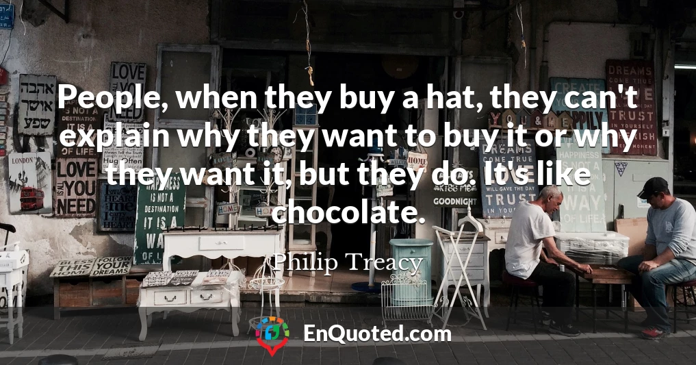 People, when they buy a hat, they can't explain why they want to buy it or why they want it, but they do. It's like chocolate.