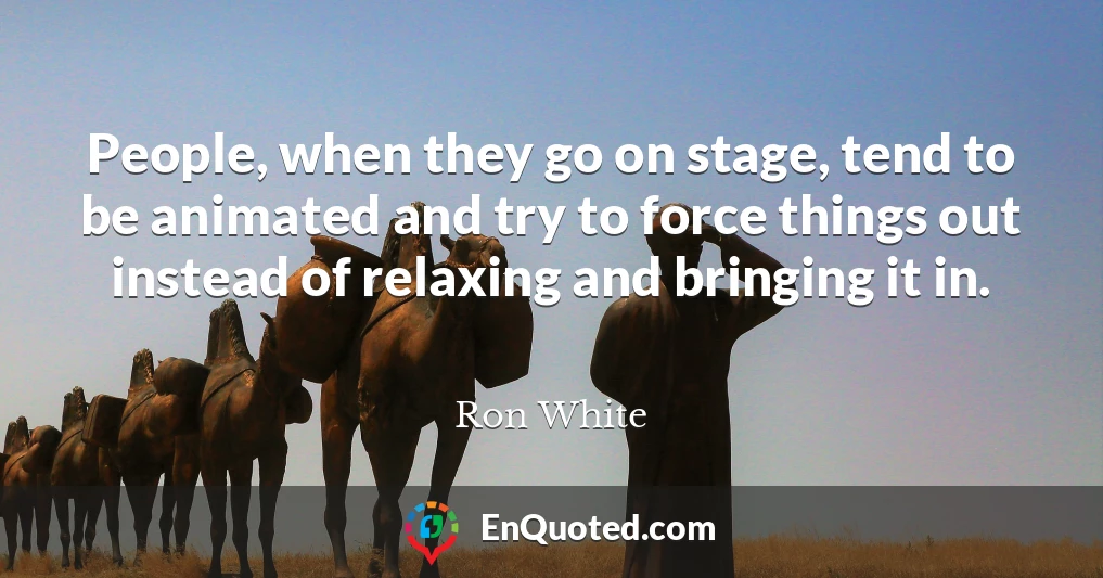 People, when they go on stage, tend to be animated and try to force things out instead of relaxing and bringing it in.
