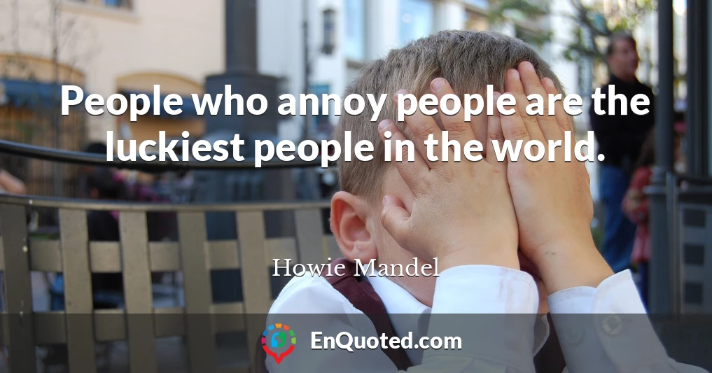 People who annoy people are the luckiest people in the world.