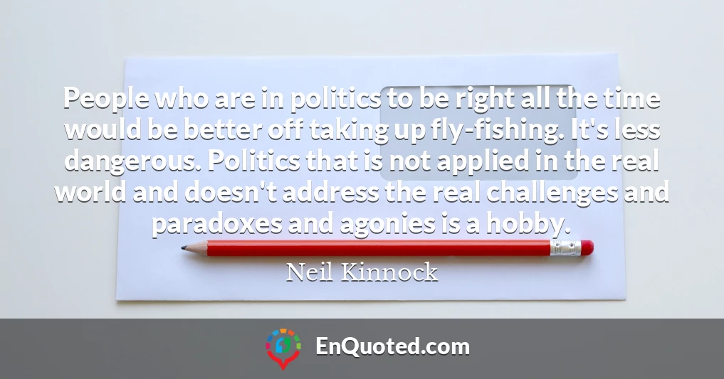 People who are in politics to be right all the time would be better off taking up fly-fishing. It's less dangerous. Politics that is not applied in the real world and doesn't address the real challenges and paradoxes and agonies is a hobby.