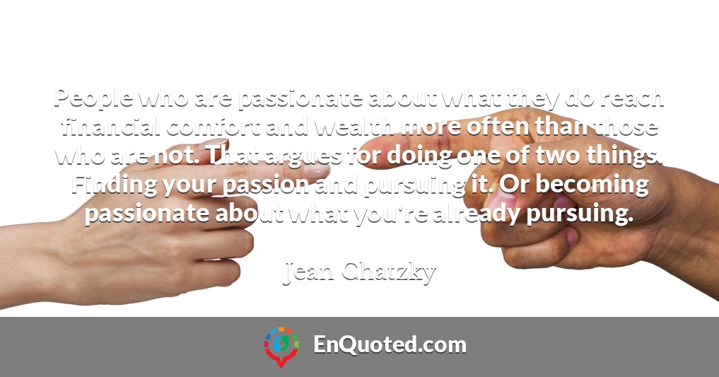 People who are passionate about what they do reach financial comfort and wealth more often than those who are not. That argues for doing one of two things. Finding your passion and pursuing it. Or becoming passionate about what you're already pursuing.