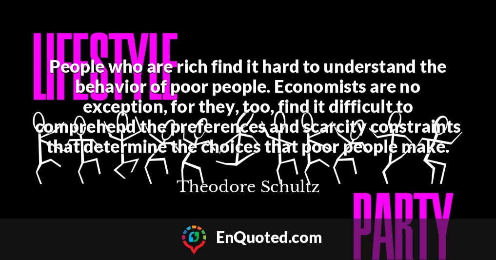 People who are rich find it hard to understand the behavior of poor people. Economists are no exception, for they, too, find it difficult to comprehend the preferences and scarcity constraints that determine the choices that poor people make.