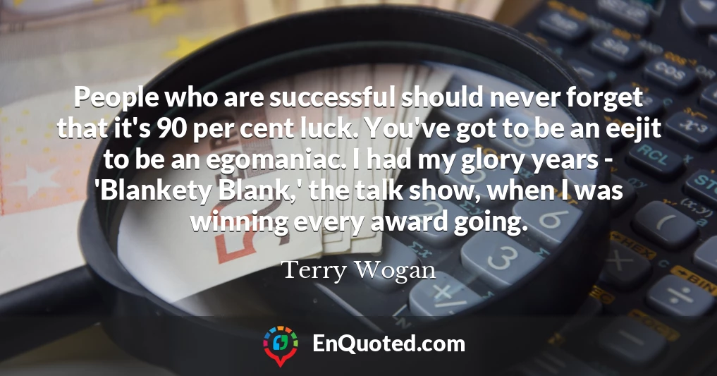 People who are successful should never forget that it's 90 per cent luck. You've got to be an eejit to be an egomaniac. I had my glory years - 'Blankety Blank,' the talk show, when I was winning every award going.