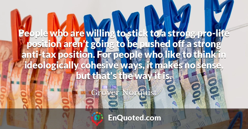 People who are willing to stick to a strong pro-life position aren't going to be pushed off a strong anti-tax position. For people who like to think in ideologically cohesive ways, it makes no sense, but that's the way it is.