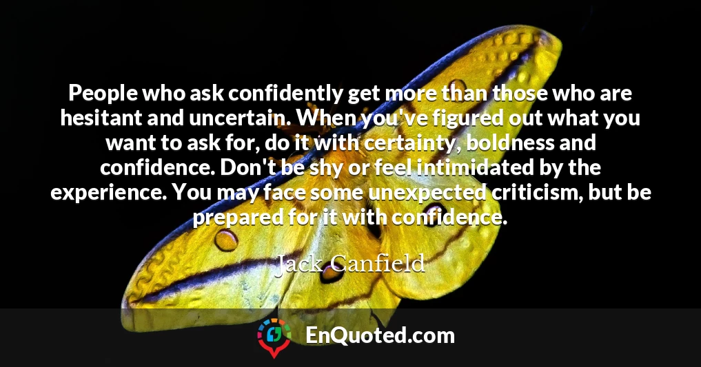 People who ask confidently get more than those who are hesitant and uncertain. When you've figured out what you want to ask for, do it with certainty, boldness and confidence. Don't be shy or feel intimidated by the experience. You may face some unexpected criticism, but be prepared for it with confidence.