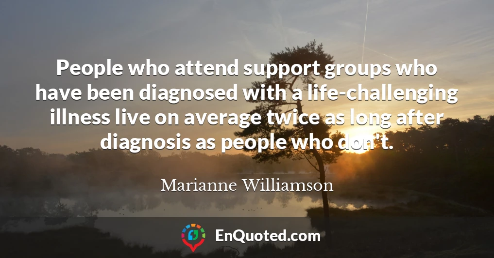People who attend support groups who have been diagnosed with a life-challenging illness live on average twice as long after diagnosis as people who don't.