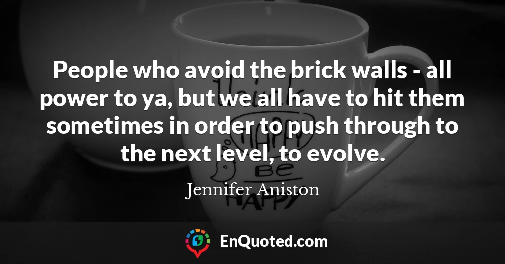 People who avoid the brick walls - all power to ya, but we all have to hit them sometimes in order to push through to the next level, to evolve.