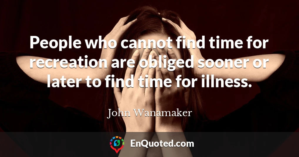 People who cannot find time for recreation are obliged sooner or later to find time for illness.